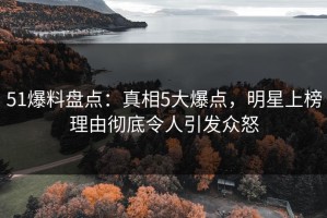 51爆料盘点：真相5大爆点，明星上榜理由彻底令人引发众怒