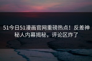 51今日51漫画官网重磅热点！反差神秘人内幕揭秘，评论区炸了