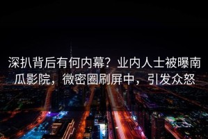 深扒背后有何内幕？业内人士被曝南瓜影院，微密圈刷屏中，引发众怒