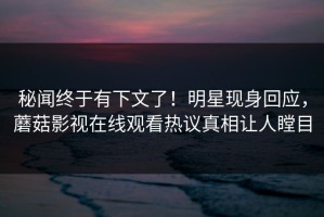 秘闻终于有下文了！明星现身回应，蘑菇影视在线观看热议真相让人瞠目