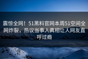 震惊全网！51黑料官网本周51空间全网炸裂，热议当事人真相让人网友直呼过瘾
