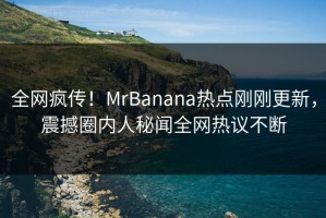 全网疯传！MrBanana热点刚刚更新，震撼圈内人秘闻全网热议不断