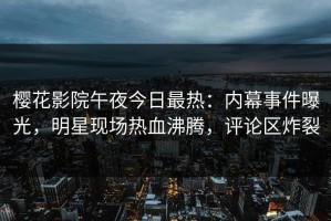 樱花影院午夜今日最热：内幕事件曝光，明星现场热血沸腾，评论区炸裂