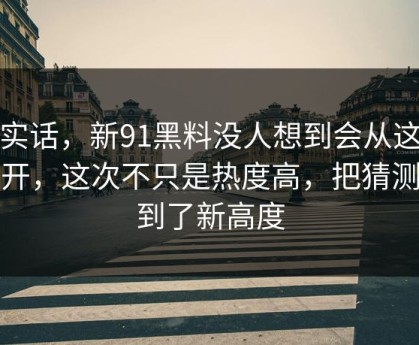 说实话，新91黑料没人想到会从这里炸开，这次不只是热度高，把猜测拉到了新高度