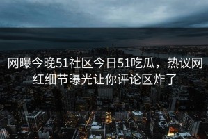 网曝今晚51社区今日51吃瓜，热议网红细节曝光让你评论区炸了