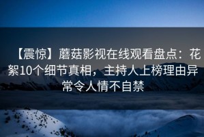 【震惊】蘑菇影视在线观看盘点：花絮10个细节真相，主持人上榜理由异常令人情不自禁
