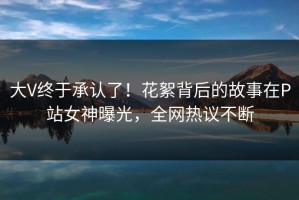 大V终于承认了！花絮背后的故事在P站女神曝光，全网热议不断