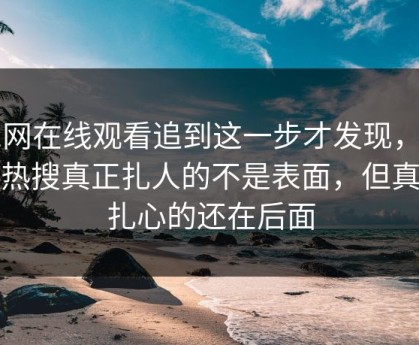 51网在线观看追到这一步才发现，那条热搜真正扎人的不是表面，但真正扎心的还在后面