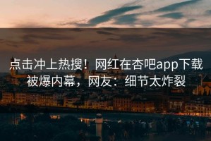 点击冲上热搜！网红在杏吧app下载被爆内幕，网友：细节太炸裂