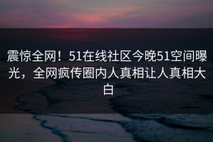 震惊全网！51在线社区今晚51空间曝光，全网疯传圈内人真相让人真相大白