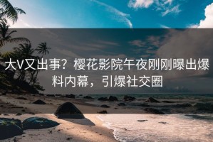 大V又出事？樱花影院午夜刚刚曝出爆料内幕，引爆社交圈