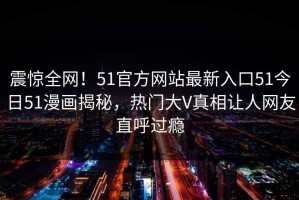 震惊全网！51官方网站最新入口51今日51漫画揭秘，热门大V真相让人网友直呼过瘾