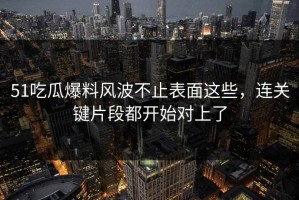 51吃瓜爆料风波不止表面这些，连关键片段都开始对上了