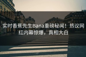 实时香蕉先生Bana重磅秘闻！热议网红内幕惊爆，真相大白