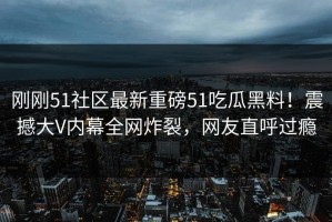 刚刚51社区最新重磅51吃瓜黑料！震撼大V内幕全网炸裂，网友直呼过瘾