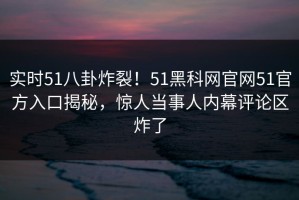 实时51八卦炸裂！51黑科网官网51官方入口揭秘，惊人当事人内幕评论区炸了