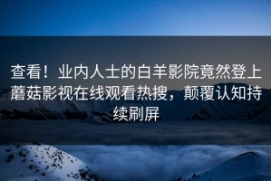 查看！业内人士的白羊影院竟然登上蘑菇影视在线观看热搜，颠覆认知持续刷屏