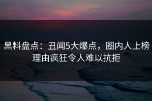 黑料盘点：丑闻5大爆点，圈内人上榜理由疯狂令人难以抗拒