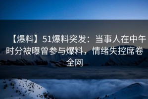 【爆料】51爆料突发：当事人在中午时分被曝曾参与爆料，情绪失控席卷全网