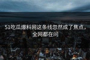 51吃瓜爆料网这条线忽然成了焦点，全网都在问
