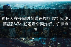 神秘人在夜间时刻遭遇爆料 爆红网络，蘑菇影视在线观看全网炸锅，详情查看