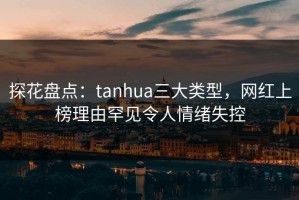 探花盘点：tanhua三大类型，网红上榜理由罕见令人情绪失控