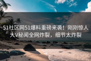 51社区网51爆料重磅来袭！刚刚惊人大V秘闻全网炸裂，细节太炸裂