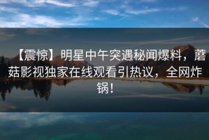 【震惊】明星中午突遇秘闻爆料，蘑菇影视独家在线观看引热议，全网炸锅！