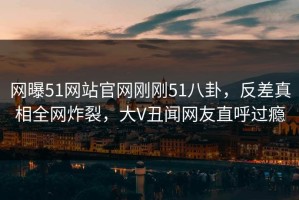网曝51网站官网刚刚51八卦，反差真相全网炸裂，大V丑闻网友直呼过瘾