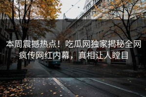 本周震撼热点！吃瓜网独家揭秘全网疯传网红内幕，真相让人瞠目