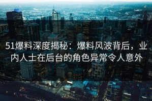 51爆料深度揭秘：爆料风波背后，业内人士在后台的角色异常令人意外