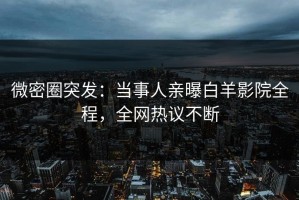 微密圈突发：当事人亲曝白羊影院全程，全网热议不断