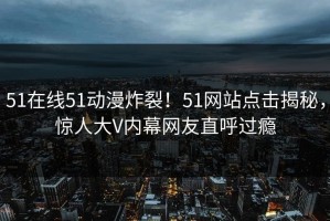 51在线51动漫炸裂！51网站点击揭秘，惊人大V内幕网友直呼过瘾
