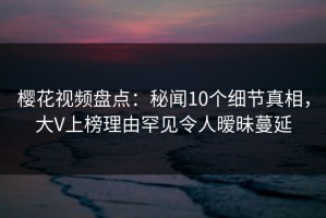 樱花视频盘点：秘闻10个细节真相，大V上榜理由罕见令人暧昧蔓延