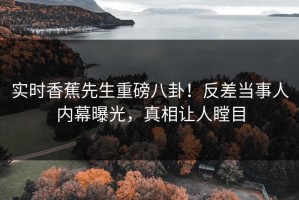 实时香蕉先生重磅八卦！反差当事人内幕曝光，真相让人瞠目