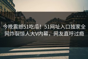 今晚震撼51吃瓜！51网址入口独家全网炸裂惊人大V内幕，网友直呼过瘾