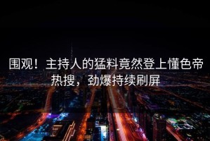 围观！主持人的猛料竟然登上懂色帝热搜，劲爆持续刷屏