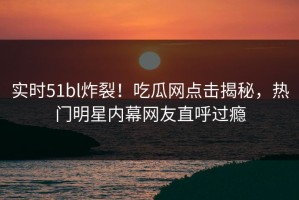 实时51bl炸裂！吃瓜网点击揭秘，热门明星内幕网友直呼过瘾