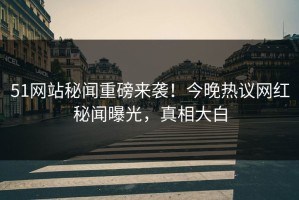 51网站秘闻重磅来袭！今晚热议网红秘闻曝光，真相大白