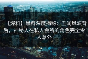 【爆料】黑料深度揭秘：丑闻风波背后，神秘人在私人会所的角色完全令人意外
