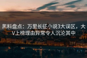 黑料盘点：万里长征小说3大误区，大V上榜理由异常令人沉沦其中