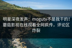 明星深夜发声：mogutv不是我干的！蘑菇影视在线观看全网疯传，评论区炸裂