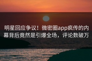 明星回应争议！微密圈app疯传的内幕背后竟然是引爆全场，评论数破万
