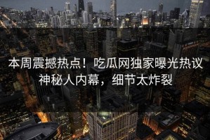 本周震撼热点！吃瓜网独家曝光热议神秘人内幕，细节太炸裂