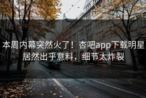 本周内幕突然火了！杏吧app下载明星居然出乎意料，细节太炸裂