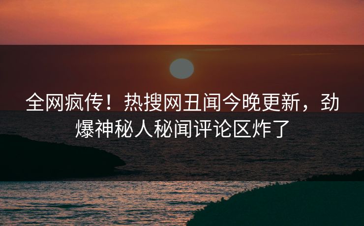 全网疯传！热搜网丑闻今晚更新，劲爆神秘人秘闻评论区炸了