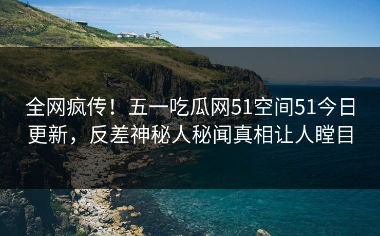 全网疯传！五一吃瓜网51空间51今日更新，反差神秘人秘闻真相让人瞠目