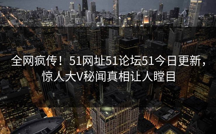 全网疯传！51网址51论坛51今日更新，惊人大V秘闻真相让人瞠目