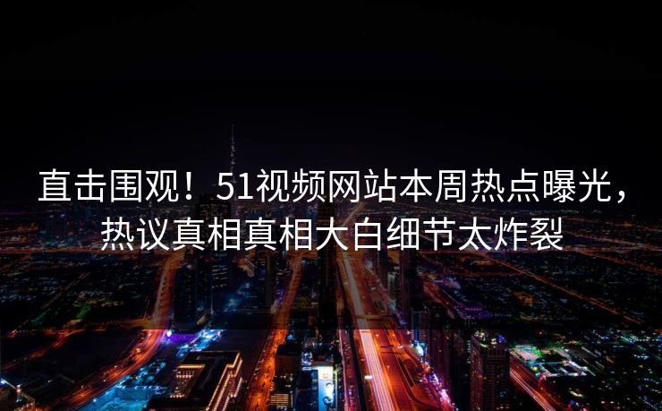 直击围观！51视频网站本周热点曝光，热议真相真相大白细节太炸裂