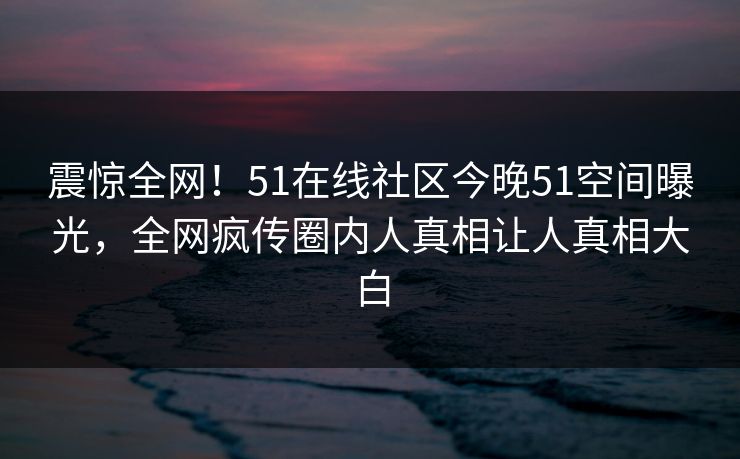 震惊全网！51在线社区今晚51空间曝光，全网疯传圈内人真相让人真相大白
